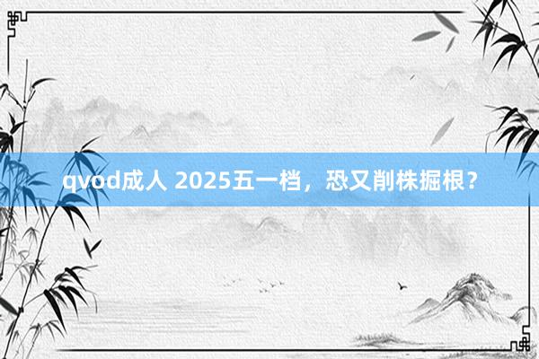 qvod成人 2025五一档，恐又削株掘根？