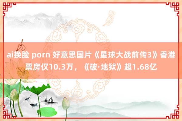 ai换脸 porn 好意思国片《星球大战前传3》香港票房仅10.3万，《破·地狱》超1.68亿