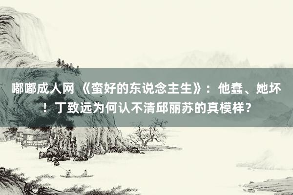 嘟嘟成人网 《蛮好的东说念主生》：他蠢、她坏！丁致远为何认不清邱丽苏的真模样？