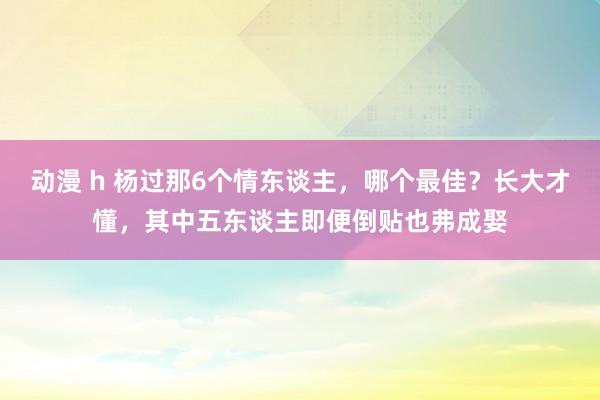动漫 h 杨过那6个情东谈主，哪个最佳？长大才懂，其中五东谈主即便倒贴也弗成娶