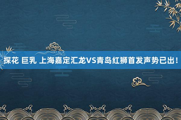 探花 巨乳 上海嘉定汇龙VS青岛红狮首发声势已出！