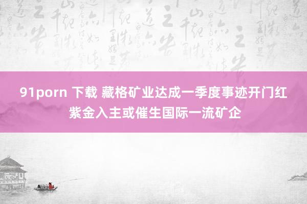 91porn 下载 藏格矿业达成一季度事迹开门红 紫金入主或催生国际一流矿企