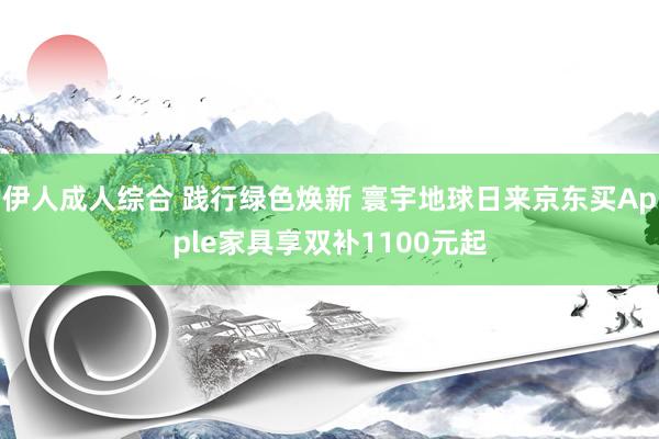 伊人成人综合 践行绿色焕新 寰宇地球日来京东买Apple家具享双补1100元起
