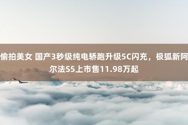 偷拍美女 国产3秒级纯电轿跑升级5C闪充，极狐新阿尔法S5上市售11.98万起