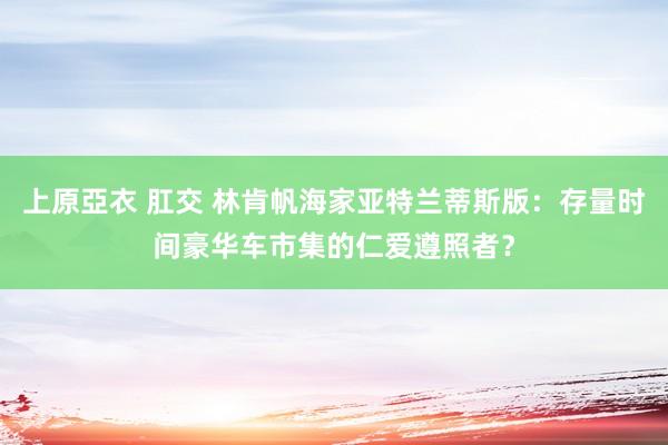 上原亞衣 肛交 林肯帆海家亚特兰蒂斯版：存量时间豪华车市集的仁爱遵照者？