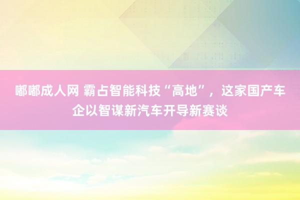嘟嘟成人网 霸占智能科技“高地”，这家国产车企以智谋新汽车开导新赛谈
