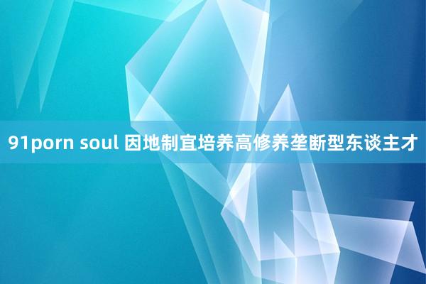 91porn soul 因地制宜培养高修养垄断型东谈主才
