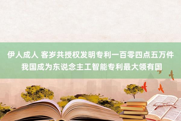 伊人成人 客岁共授权发明专利一百零四点五万件 我国成为东说念主工智能专利最大领有国