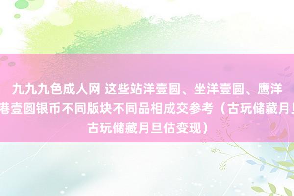 九九九色成人网 这些站洋壹圆、坐洋壹圆、鹰洋壹圆、香港壹圆银币不同版块不同品相成交参考（古玩储藏月旦估变现）