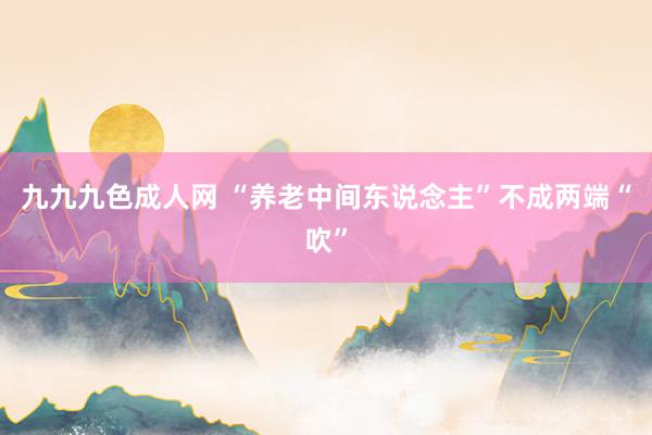 九九九色成人网 “养老中间东说念主”不成两端“吹”